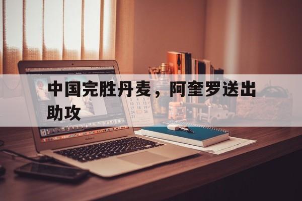 中国完胜丹麦,阿奎罗送出助攻 中国完胜丹麦,阿奎罗送出助攻